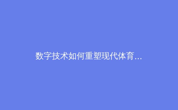数字技术如何重塑现代体育观赛体验与产业生态